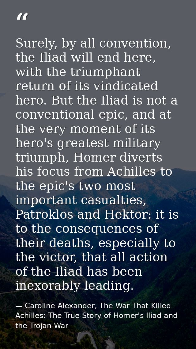 Surely, by all convention, the Iliad will end here, with the triumphant return of its vindicated hero. But the Iliad is  — Caroline Alexander, The War That Killed Achilles: The True Story of Homer's Iliad and the Trojan War