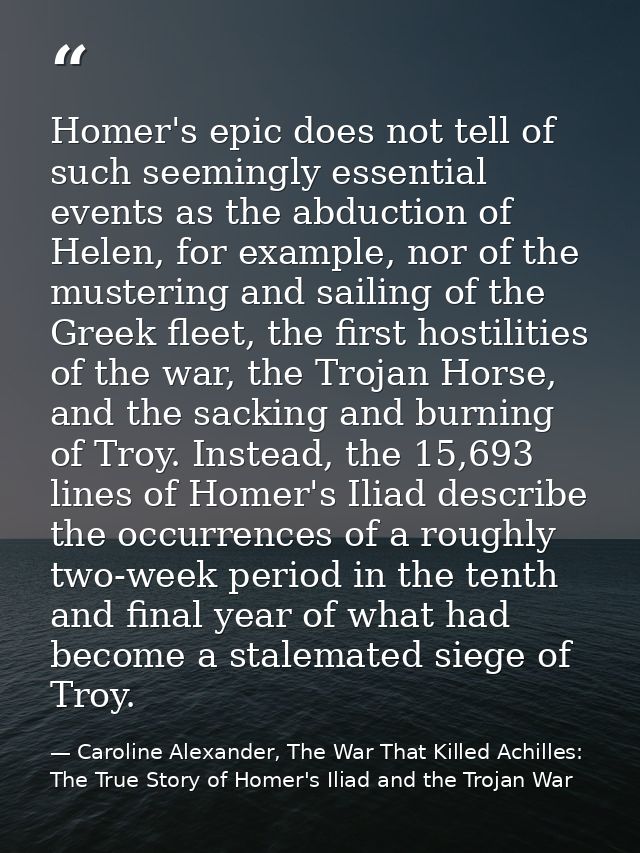 Homer's epic does not tell of such seemingly essential events as the abduction of Helen, for example, nor of the musteri — Caroline Alexander, The War That Killed Achilles: The True Story of Homer's Iliad and the Trojan War
