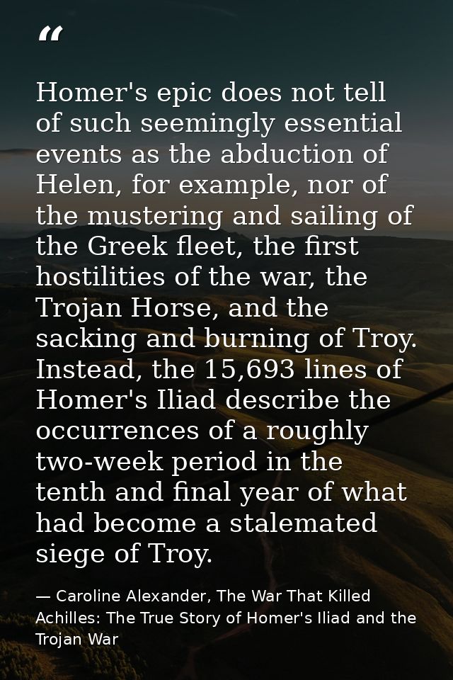 Homer's epic does not tell of such seemingly essential events as the abduction of Helen, for example, nor of the musteri — Caroline Alexander, The War That Killed Achilles: The True Story of Homer's Iliad and the Trojan War