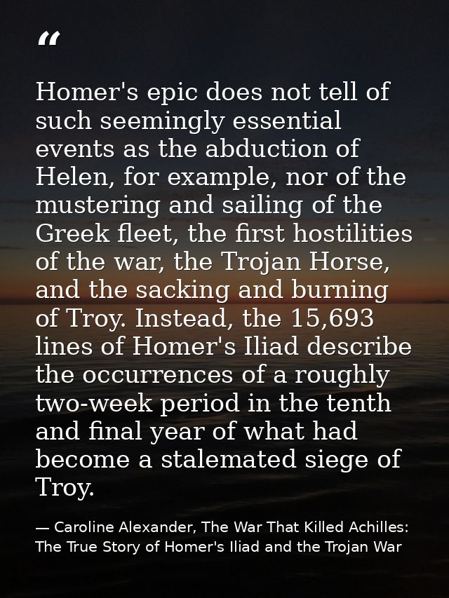 Homer's epic does not tell of such seemingly essential events as the abduction of Helen, for example, nor of the musteri — Caroline Alexander, The War That Killed Achilles: The True Story of Homer's Iliad and the Trojan War