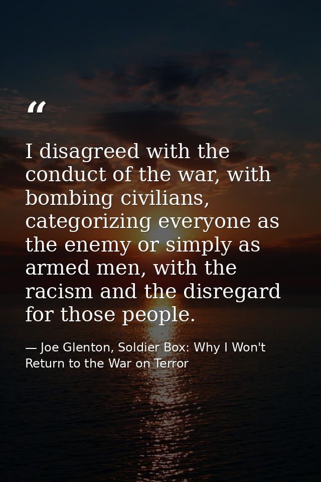 I disagreed with the conduct of the war, with bombing civilians, categorizing everyone as the enemy or simply as armed m — Joe Glenton, Soldier Box: Why I Won't Return to the War on Terror