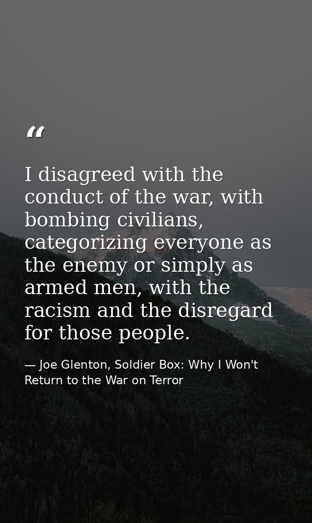 I disagreed with the conduct of the war, with bombing civilians, categorizing everyone as the enemy or simply as armed m — Joe Glenton, Soldier Box: Why I Won't Return to the War on Terror