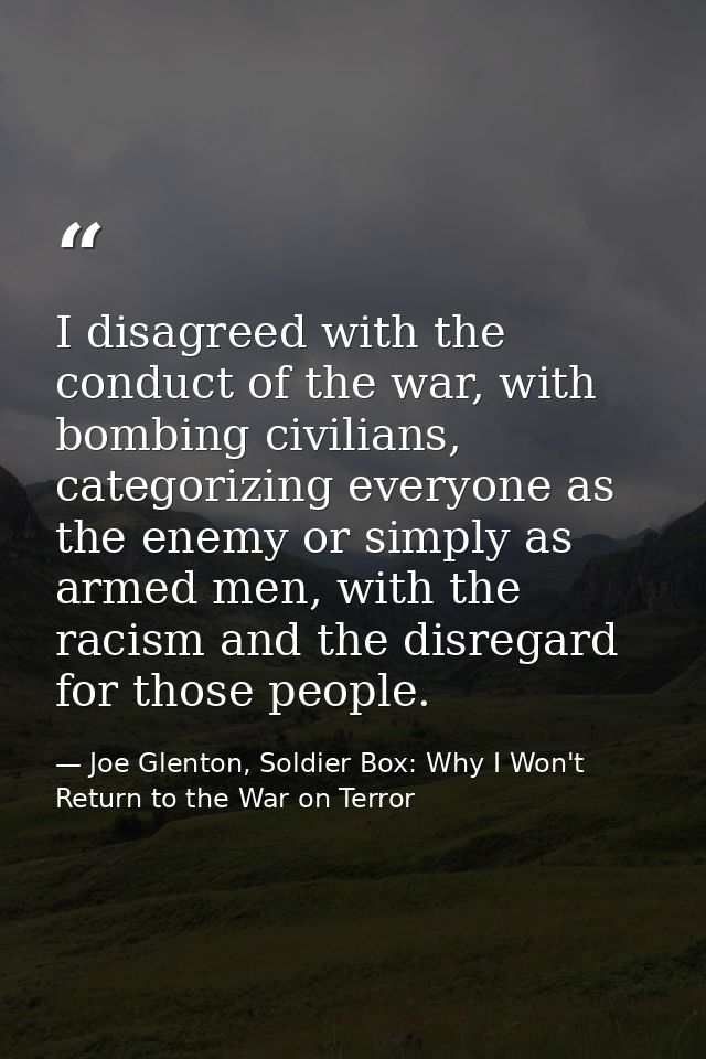 I disagreed with the conduct of the war, with bombing civilians, categorizing everyone as the enemy or simply as armed m — Joe Glenton, Soldier Box: Why I Won't Return to the War on Terror