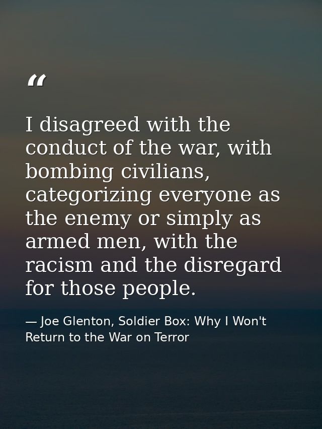 I disagreed with the conduct of the war, with bombing civilians, categorizing everyone as the enemy or simply as armed m — Joe Glenton, Soldier Box: Why I Won't Return to the War on Terror
