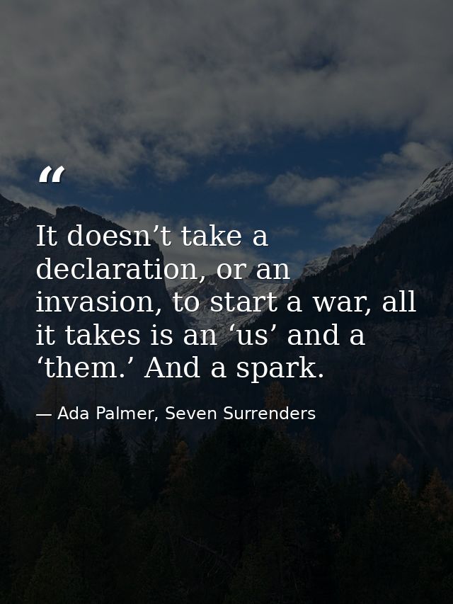 It doesn’t take a declaration, or an invasion, to start a war, all it takes is an ‘us’ and a ‘them.’ And a spark. — Ada Palmer, Seven Surrenders