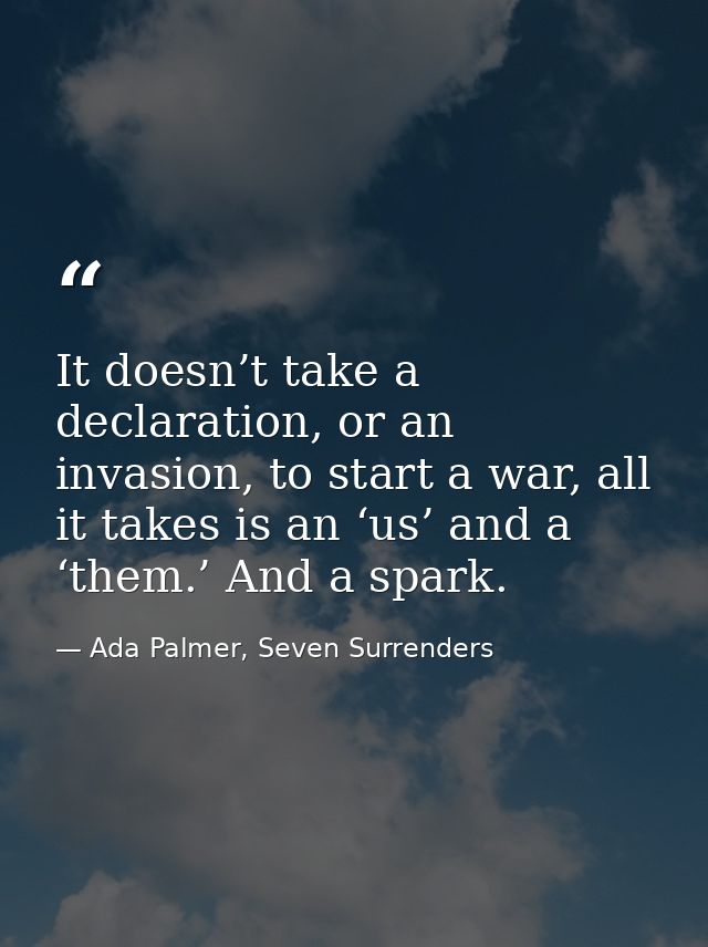 It doesn’t take a declaration, or an invasion, to start a war, all it takes is an ‘us’ and a ‘them.’ And a spark. — Ada Palmer, Seven Surrenders