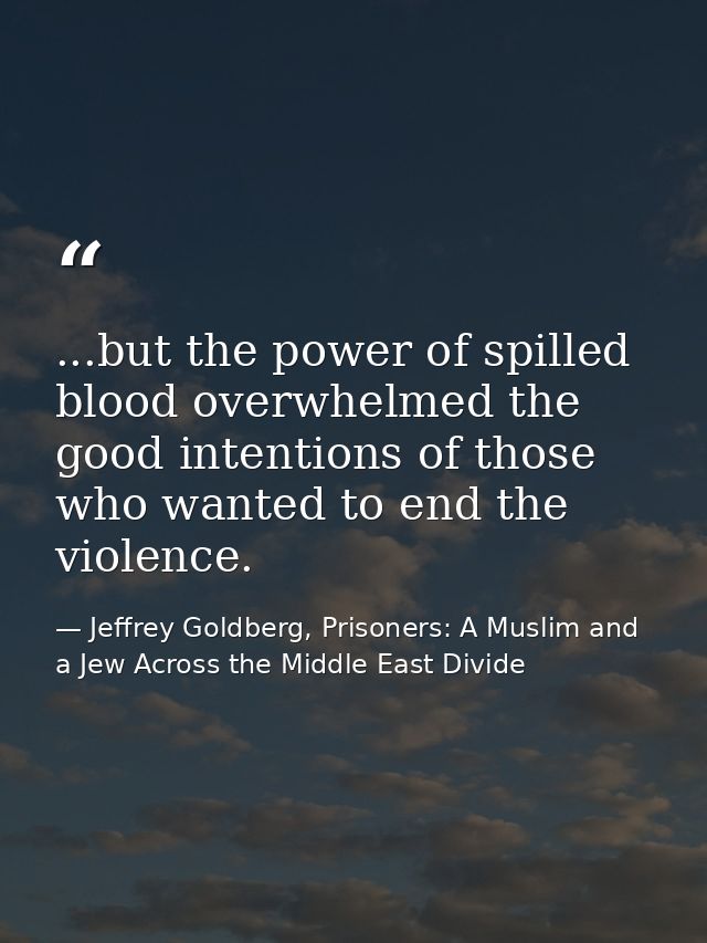 ...but the power of spilled blood overwhelmed the good intentions of those who wanted to end the violence. — Jeffrey Goldberg, Prisoners: A Muslim and a Jew Across the Middle East Divide