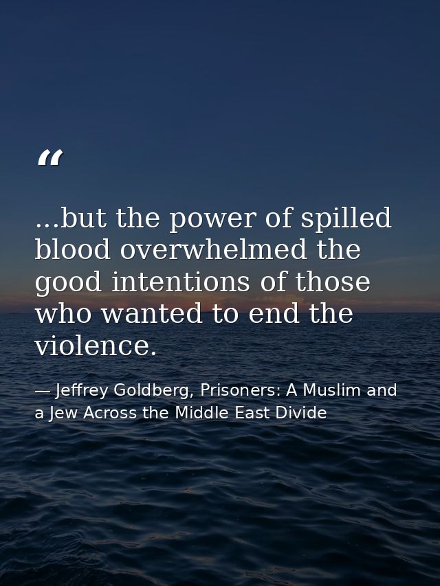 ...but the power of spilled blood overwhelmed the good intentions of those who wanted to end the violence. — Jeffrey Goldberg, Prisoners: A Muslim and a Jew Across the Middle East Divide