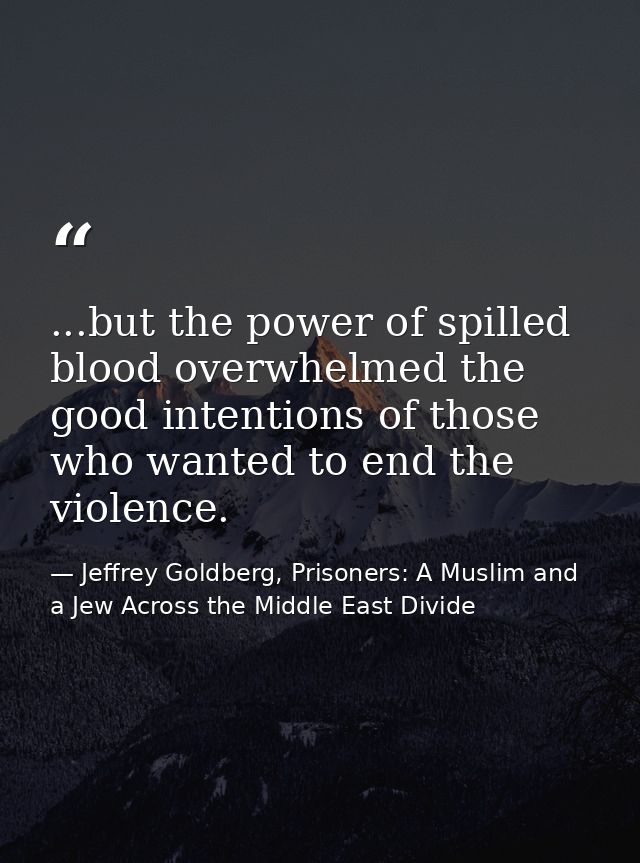 ...but the power of spilled blood overwhelmed the good intentions of those who wanted to end the violence. — Jeffrey Goldberg, Prisoners: A Muslim and a Jew Across the Middle East Divide