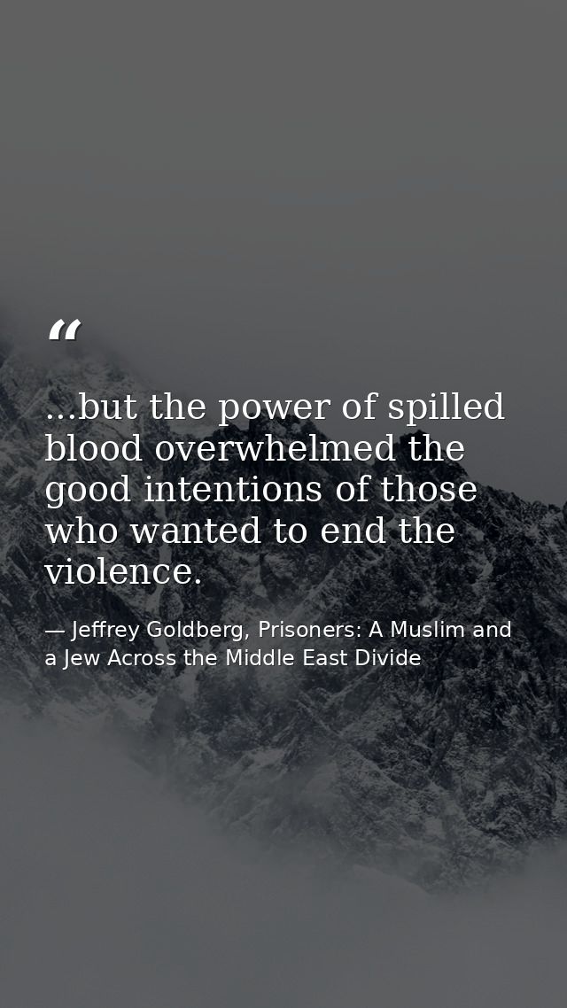 ...but the power of spilled blood overwhelmed the good intentions of those who wanted to end the violence. — Jeffrey Goldberg, Prisoners: A Muslim and a Jew Across the Middle East Divide