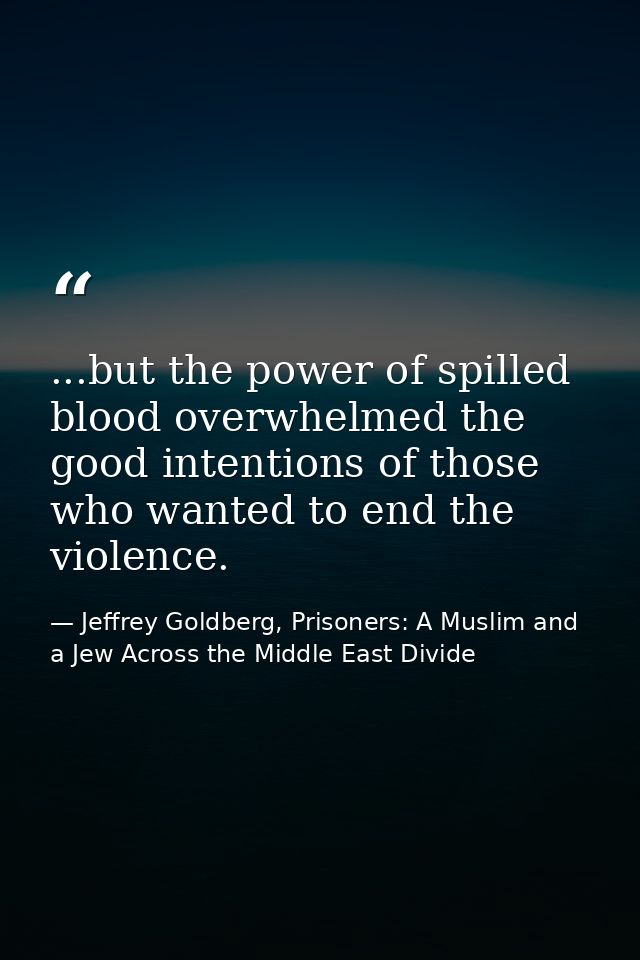 ...but the power of spilled blood overwhelmed the good intentions of those who wanted to end the violence. — Jeffrey Goldberg, Prisoners: A Muslim and a Jew Across the Middle East Divide