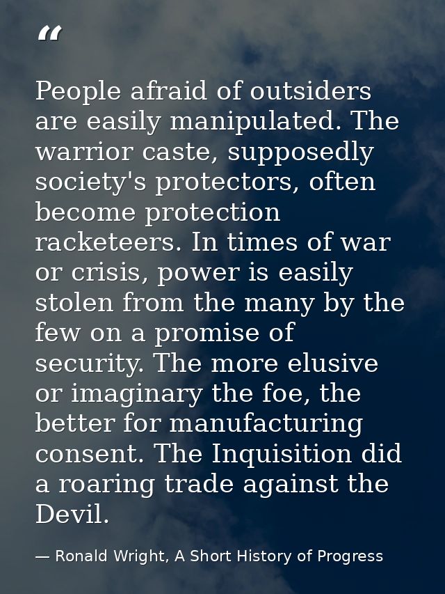 People afraid of outsiders are easily manipulated. The warrior caste, supposedly society's protectors, often become prot — Ronald Wright, A Short History of Progress