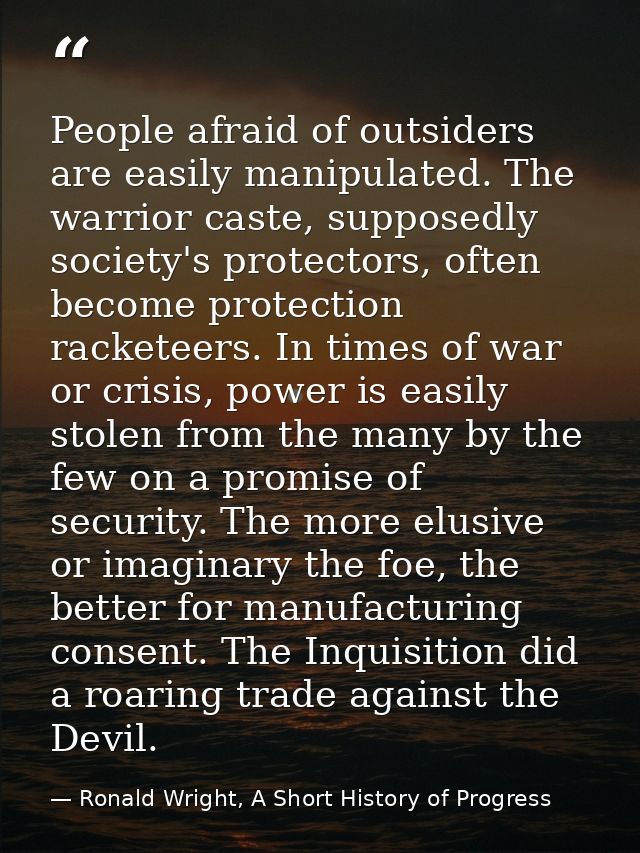 People afraid of outsiders are easily manipulated. The warrior caste, supposedly society's protectors, often become prot — Ronald Wright, A Short History of Progress