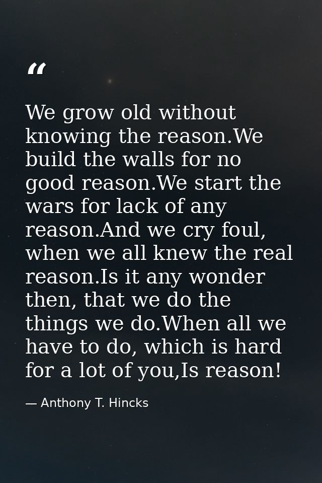 We grow old without knowing the reason.We build the walls for no good reason.We start the wars for lack of any reason.An — Anthony T. Hincks