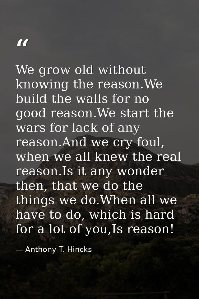 We grow old without knowing the reason.We build the walls for no good reason.We start the wars for lack of any reason.An — Anthony T. Hincks