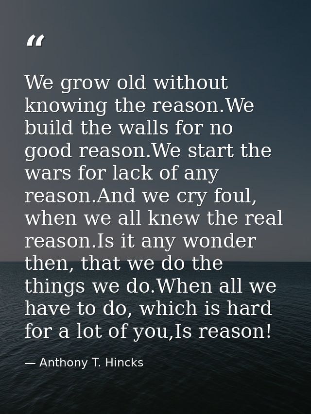 We grow old without knowing the reason.We build the walls for no good reason.We start the wars for lack of any reason.An — Anthony T. Hincks
