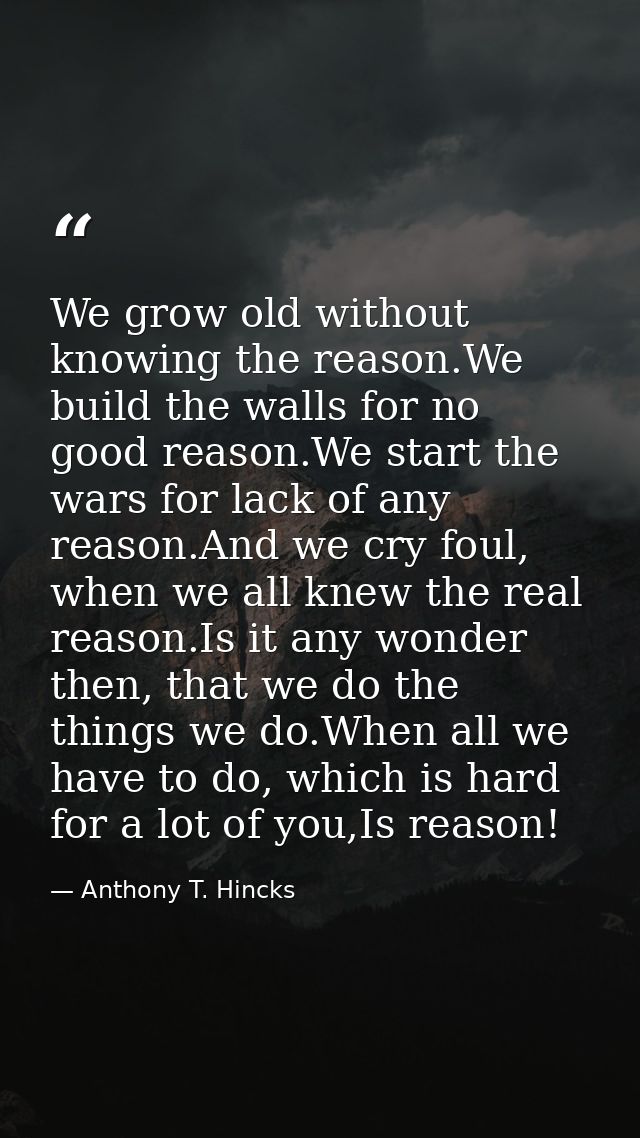We grow old without knowing the reason.We build the walls for no good reason.We start the wars for lack of any reason.An — Anthony T. Hincks