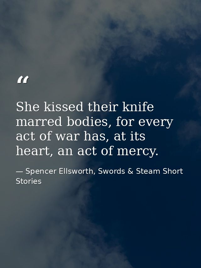 She kissed their knife marred bodies, for every act of war has, at its heart, an act of mercy. — Spencer Ellsworth, Swords & Steam Short Stories
