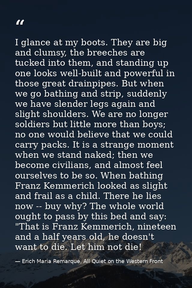 I glance at my boots. They are big and clumsy, the breeches are tucked into them, and standing up one looks well-built a — Erich Maria Remarque, All Quiet on the Western Front