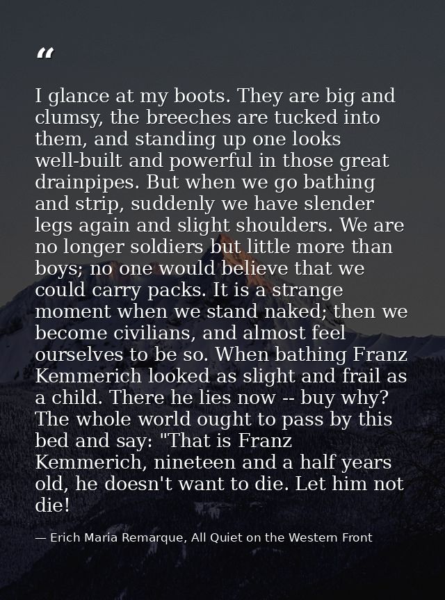 I glance at my boots. They are big and clumsy, the breeches are tucked into them, and standing up one looks well-built a — Erich Maria Remarque, All Quiet on the Western Front