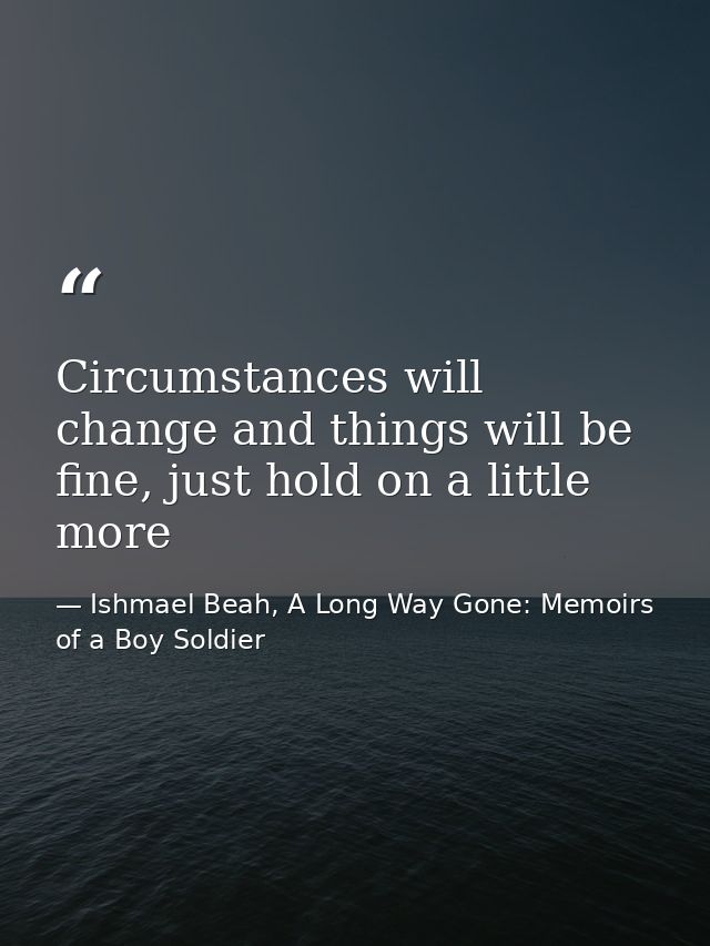 Circumstances will change and things will be fine, just hold on a little more — Ishmael Beah, A Long Way Gone: Memoirs of a Boy Soldier