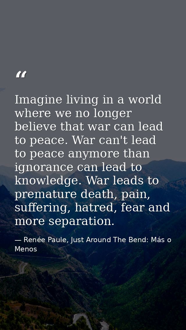 Imagine living in a world where we no longer believe that war can lead to peace. War can't lead to peace anymore than ig — Renée Paule, Just Around The Bend: Más o Menos