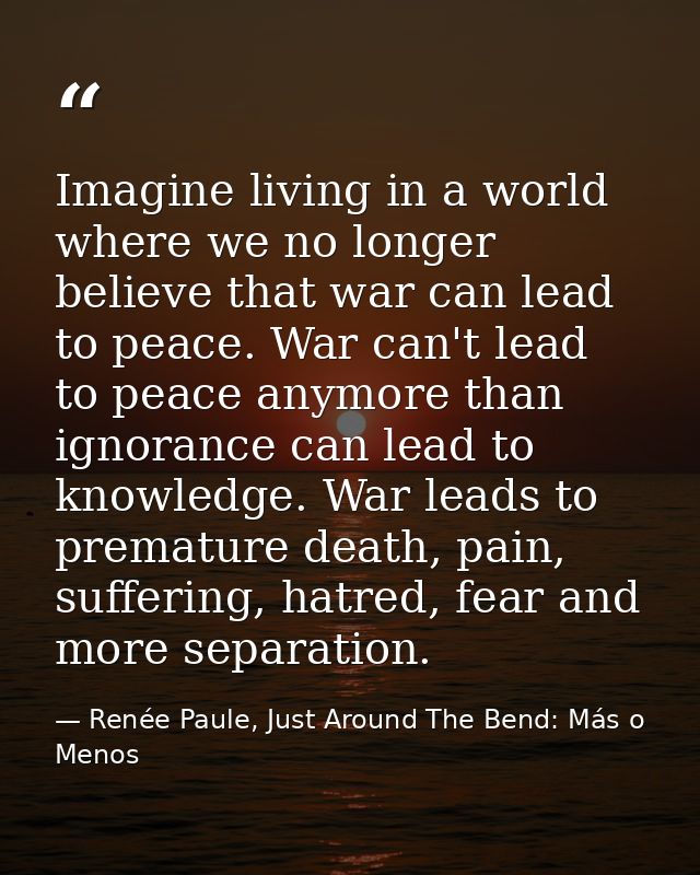 Imagine living in a world where we no longer believe that war can lead to peace. War can't lead to peace anymore than ig — Renée Paule, Just Around The Bend: Más o Menos