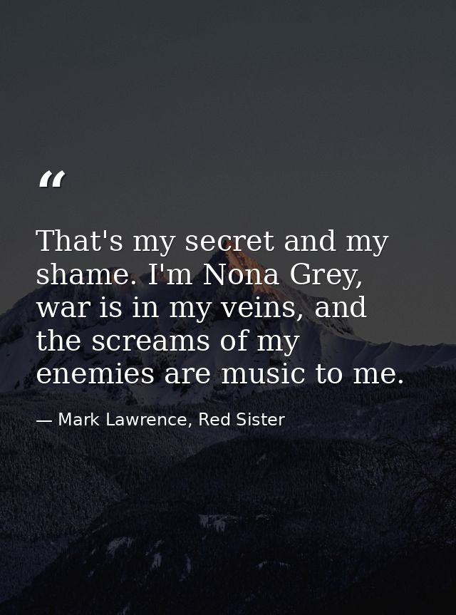 That's my secret and my shame. I'm Nona Grey, war is in my veins, and the screams of my enemies are music to me. — Mark Lawrence, Red Sister