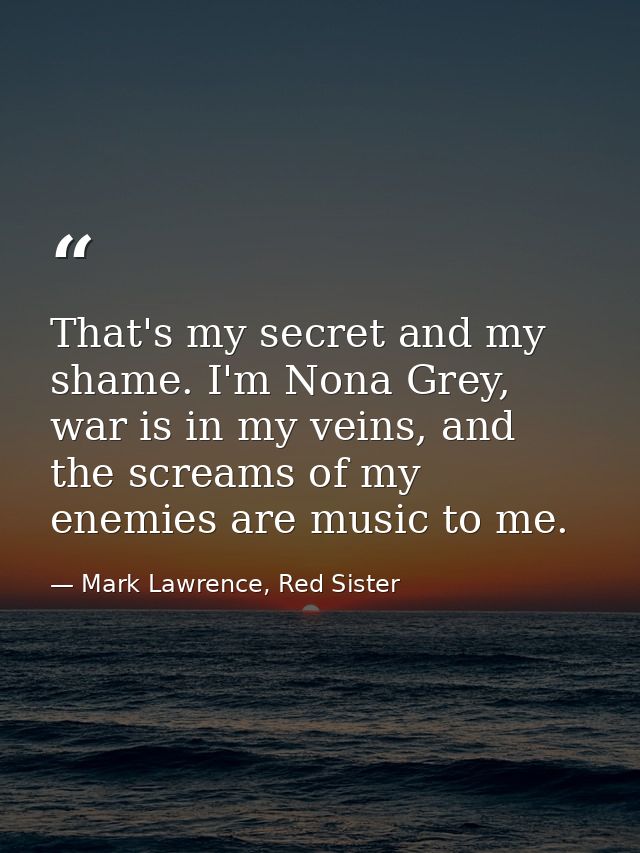 That's my secret and my shame. I'm Nona Grey, war is in my veins, and the screams of my enemies are music to me. — Mark Lawrence, Red Sister