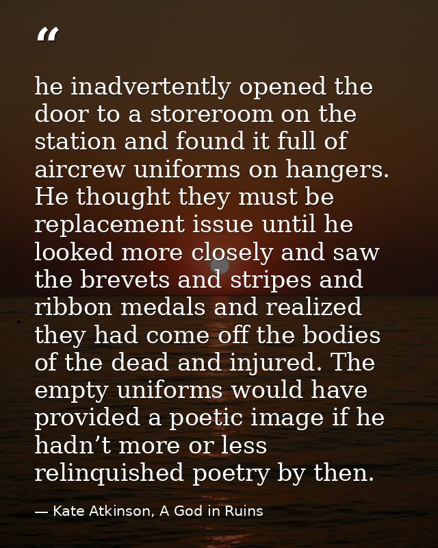 he inadvertently opened the door to a storeroom on the station and found it full of aircrew uniforms on hangers. He thou — Kate Atkinson, A God in Ruins
