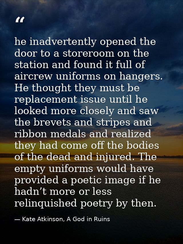 he inadvertently opened the door to a storeroom on the station and found it full of aircrew uniforms on hangers. He thou — Kate Atkinson, A God in Ruins