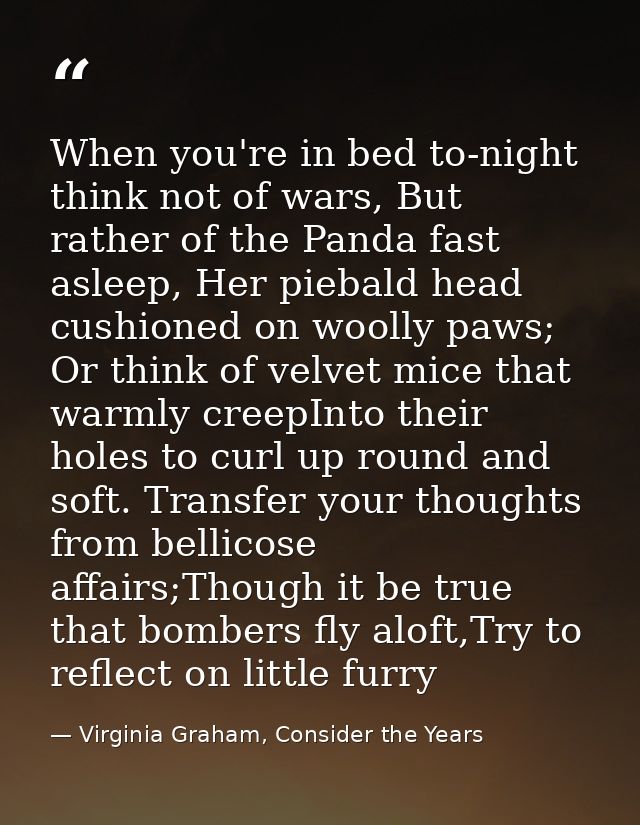 When you're in bed to-night think not of wars, But rather of the Panda fast asleep, Her piebald head cushioned on woolly — Virginia Graham, Consider the Years