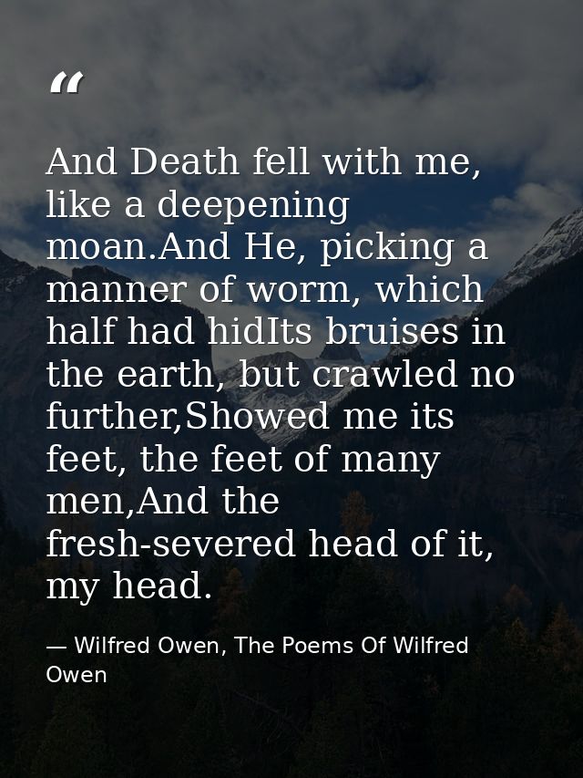 And Death fell with me, like a deepening moan.And He, picking a manner of worm, which half had hidIts bruises in the ear — Wilfred Owen, The Poems Of Wilfred Owen