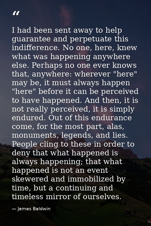 I had been sent away to help guarantee and perpetuate this indifference. No one, here, knew what was happening anywhere  — James Baldwin