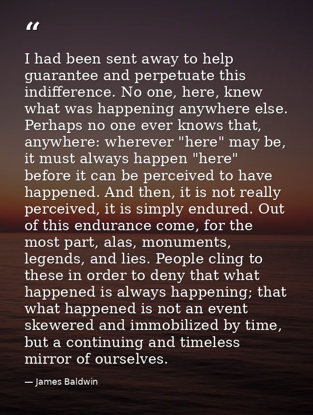I had been sent away to help guarantee and perpetuate this indifference. No one, here, knew what was happening anywhere  — James Baldwin
