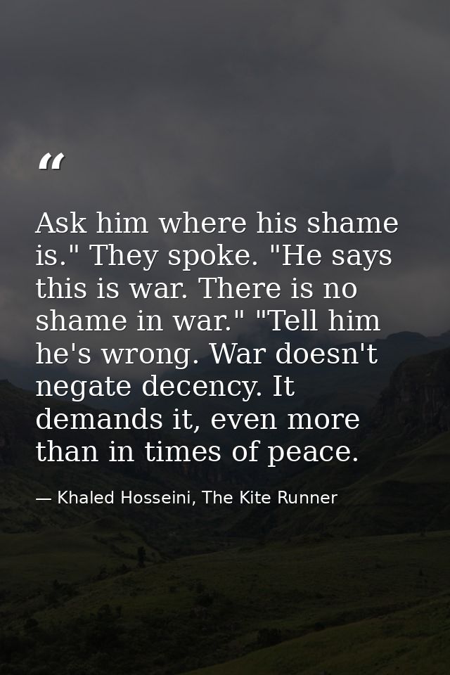 Ask him where his shame is." They spoke. "He says this is war. There is no shame in war." "Tell him he's wrong. War does — Khaled Hosseini, The Kite Runner