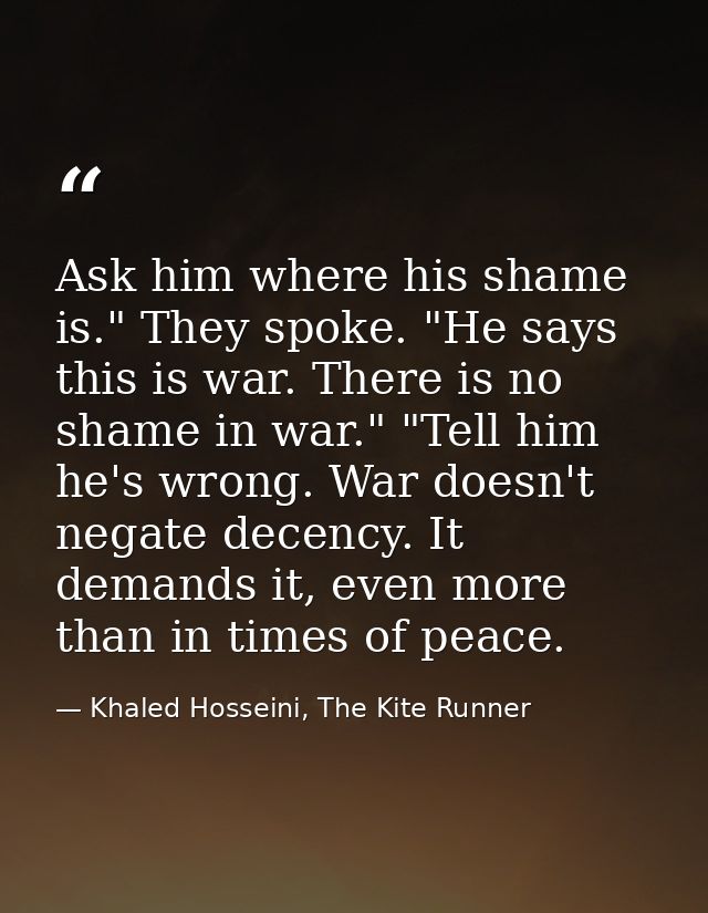 Ask him where his shame is." They spoke. "He says this is war. There is no shame in war." "Tell him he's wrong. War does — Khaled Hosseini, The Kite Runner