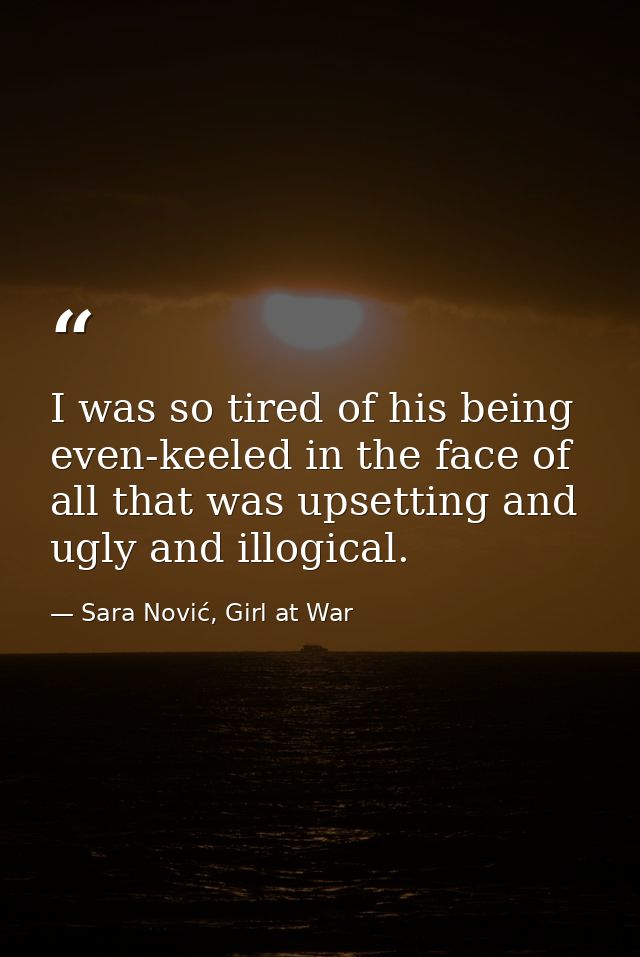 I was so tired of his being even-keeled in the face of all that was upsetting and ugly and illogical. — Sara Nović, Girl at War