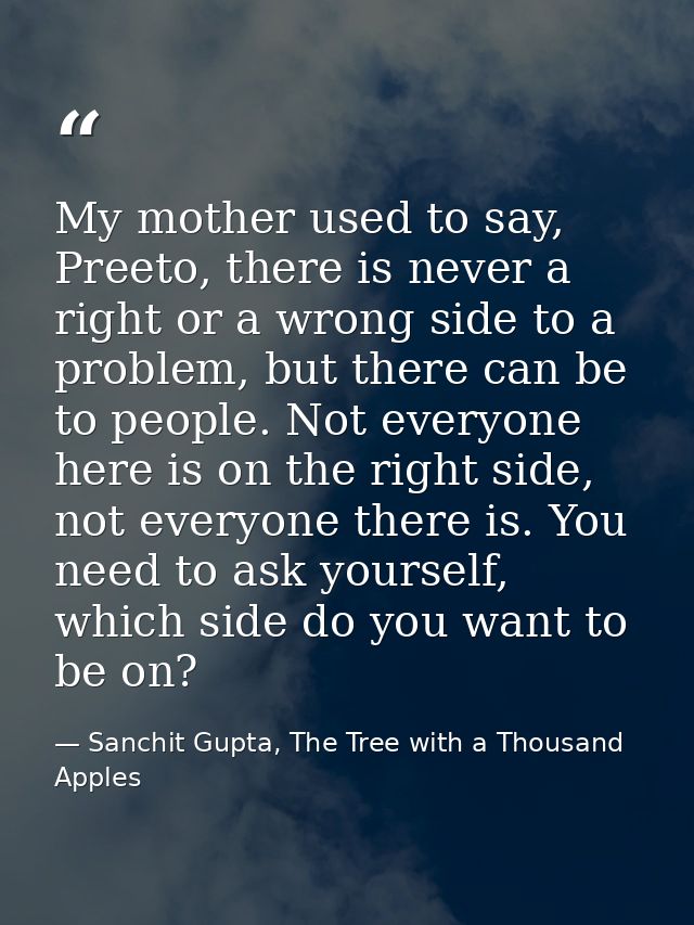 My mother used to say, Preeto, there is never a right or a wrong side to a problem, but there can be to people. Not ever — Sanchit Gupta, The Tree with a Thousand Apples