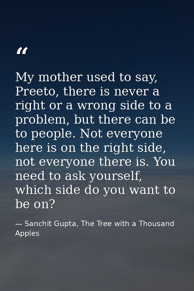 My mother used to say, Preeto, there is never a right or a wrong side to a problem, but there can be to people. Not ever — Sanchit Gupta, The Tree with a Thousand Apples