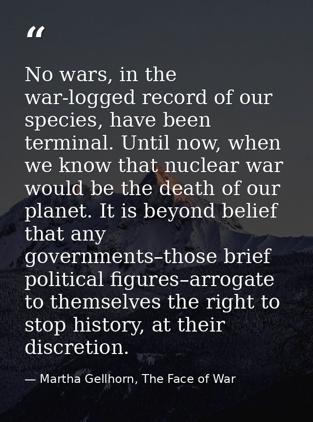 No wars, in the war-logged record of our species, have been terminal. Until now, when we know that nuclear war would be  — Martha Gellhorn, The Face of War