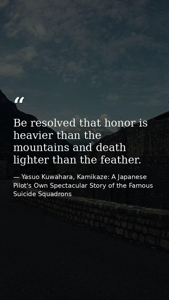 Be resolved that honor is heavier than the mountains and death lighter than the feather. — Yasuo Kuwahara, Kamikaze: A Japanese Pilot's Own Spectacular Story of the Famous Suicide Squadrons