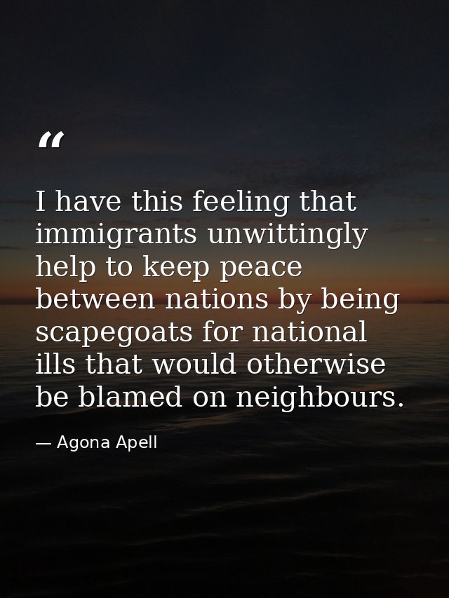 I have this feeling that immigrants unwittingly help to keep peace between nations by being scapegoats for national ills — Agona Apell