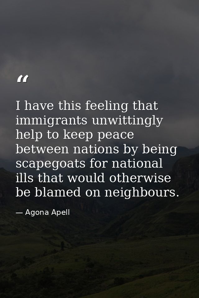 I have this feeling that immigrants unwittingly help to keep peace between nations by being scapegoats for national ills — Agona Apell