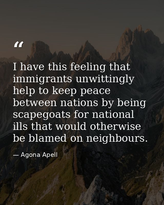 I have this feeling that immigrants unwittingly help to keep peace between nations by being scapegoats for national ills — Agona Apell