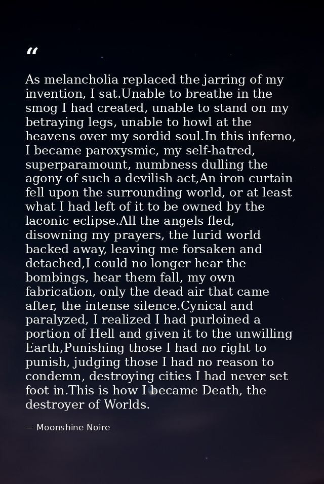 As melancholia replaced the jarring of my invention, I sat.Unable to breathe in the smog I had created, unable to stand  — Moonshine Noire