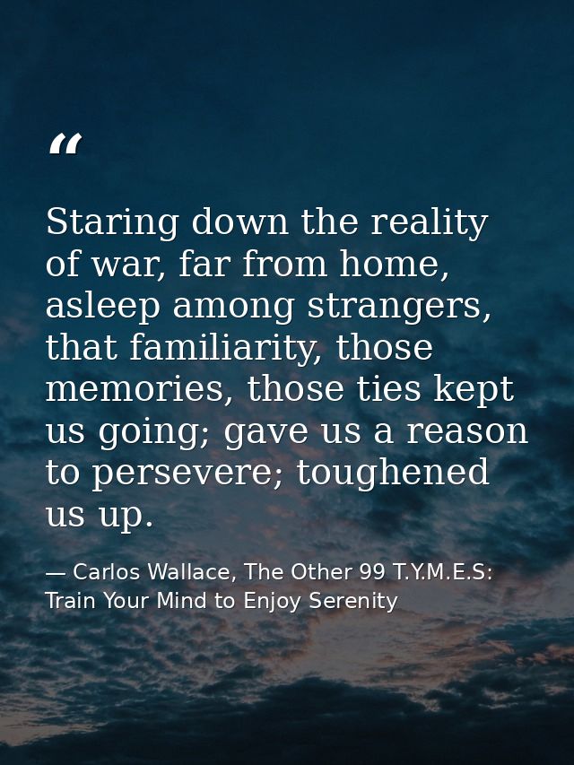Staring down the reality of war, far from home, asleep among strangers, that familiarity, those memories, those ties kep — Carlos Wallace, The Other 99 T.Y.M.E.S: Train Your Mind to Enjoy Serenity