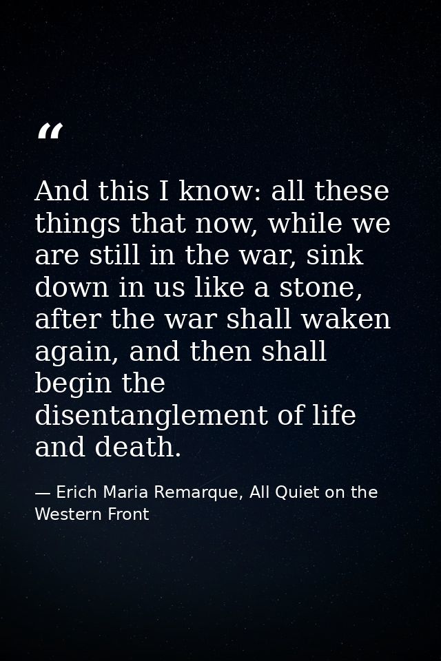 And this I know: all these things that now, while we are still in the war, sink down in us like a stone, after the war s — Erich Maria Remarque, All Quiet on the Western Front