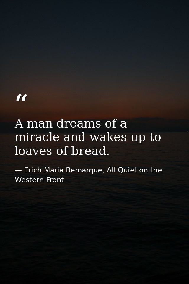 A man dreams of a miracle and wakes up to loaves of bread. — Erich Maria Remarque, All Quiet on the Western Front