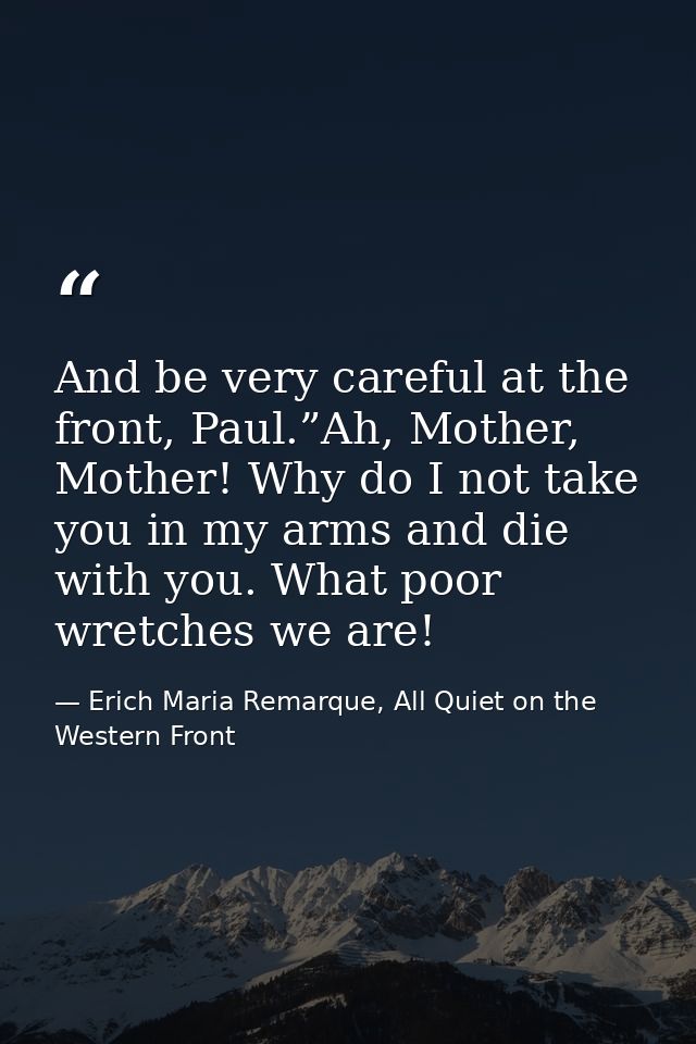 And be very careful at the front, Paul.”Ah, Mother, Mother! Why do I not take you in my arms and die with you. What poor — Erich Maria Remarque, All Quiet on the Western Front
